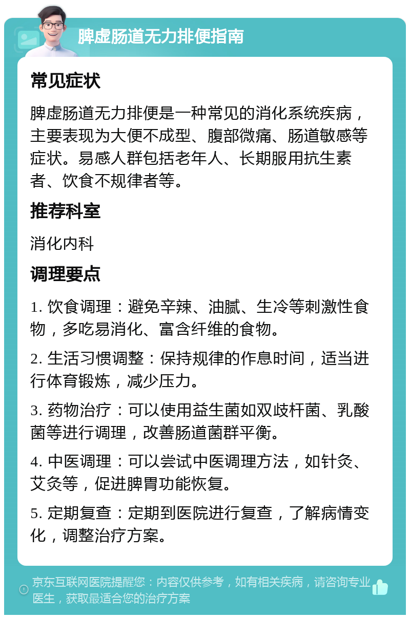 脾虚肠道无力排便指南 常见症状 脾虚肠道无力排便是一种常见的消化系统疾病，主要表现为大便不成型、腹部微痛、肠道敏感等症状。易感人群包括老年人、长期服用抗生素者、饮食不规律者等。 推荐科室 消化内科 调理要点 1. 饮食调理：避免辛辣、油腻、生冷等刺激性食物，多吃易消化、富含纤维的食物。 2. 生活习惯调整：保持规律的作息时间，适当进行体育锻炼，减少压力。 3. 药物治疗：可以使用益生菌如双歧杆菌、乳酸菌等进行调理，改善肠道菌群平衡。 4. 中医调理：可以尝试中医调理方法，如针灸、艾灸等，促进脾胃功能恢复。 5. 定期复查：定期到医院进行复查，了解病情变化，调整治疗方案。