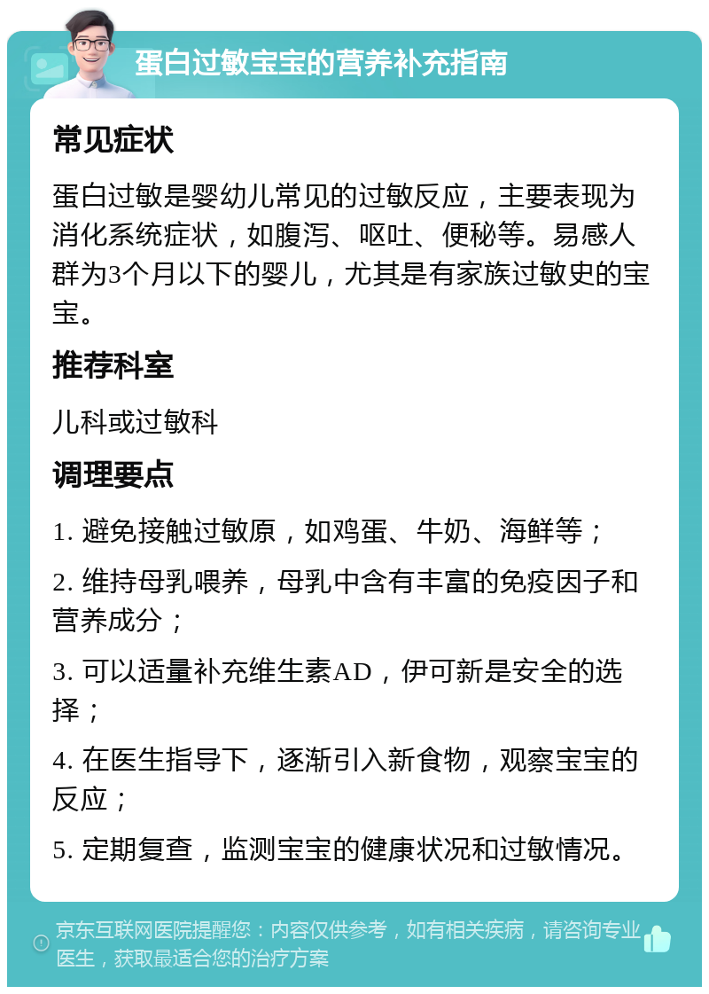 蛋白过敏宝宝的营养补充指南 常见症状 蛋白过敏是婴幼儿常见的过敏反应，主要表现为消化系统症状，如腹泻、呕吐、便秘等。易感人群为3个月以下的婴儿，尤其是有家族过敏史的宝宝。 推荐科室 儿科或过敏科 调理要点 1. 避免接触过敏原，如鸡蛋、牛奶、海鲜等； 2. 维持母乳喂养，母乳中含有丰富的免疫因子和营养成分； 3. 可以适量补充维生素AD，伊可新是安全的选择； 4. 在医生指导下，逐渐引入新食物，观察宝宝的反应； 5. 定期复查，监测宝宝的健康状况和过敏情况。