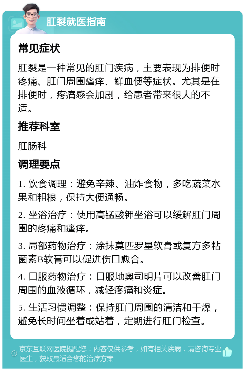 肛裂就医指南 常见症状 肛裂是一种常见的肛门疾病，主要表现为排便时疼痛、肛门周围瘙痒、鲜血便等症状。尤其是在排便时，疼痛感会加剧，给患者带来很大的不适。 推荐科室 肛肠科 调理要点 1. 饮食调理：避免辛辣、油炸食物，多吃蔬菜水果和粗粮，保持大便通畅。 2. 坐浴治疗：使用高锰酸钾坐浴可以缓解肛门周围的疼痛和瘙痒。 3. 局部药物治疗：涂抹莫匹罗星软膏或复方多粘菌素B软膏可以促进伤口愈合。 4. 口服药物治疗：口服地奥司明片可以改善肛门周围的血液循环，减轻疼痛和炎症。 5. 生活习惯调整：保持肛门周围的清洁和干燥，避免长时间坐着或站着，定期进行肛门检查。