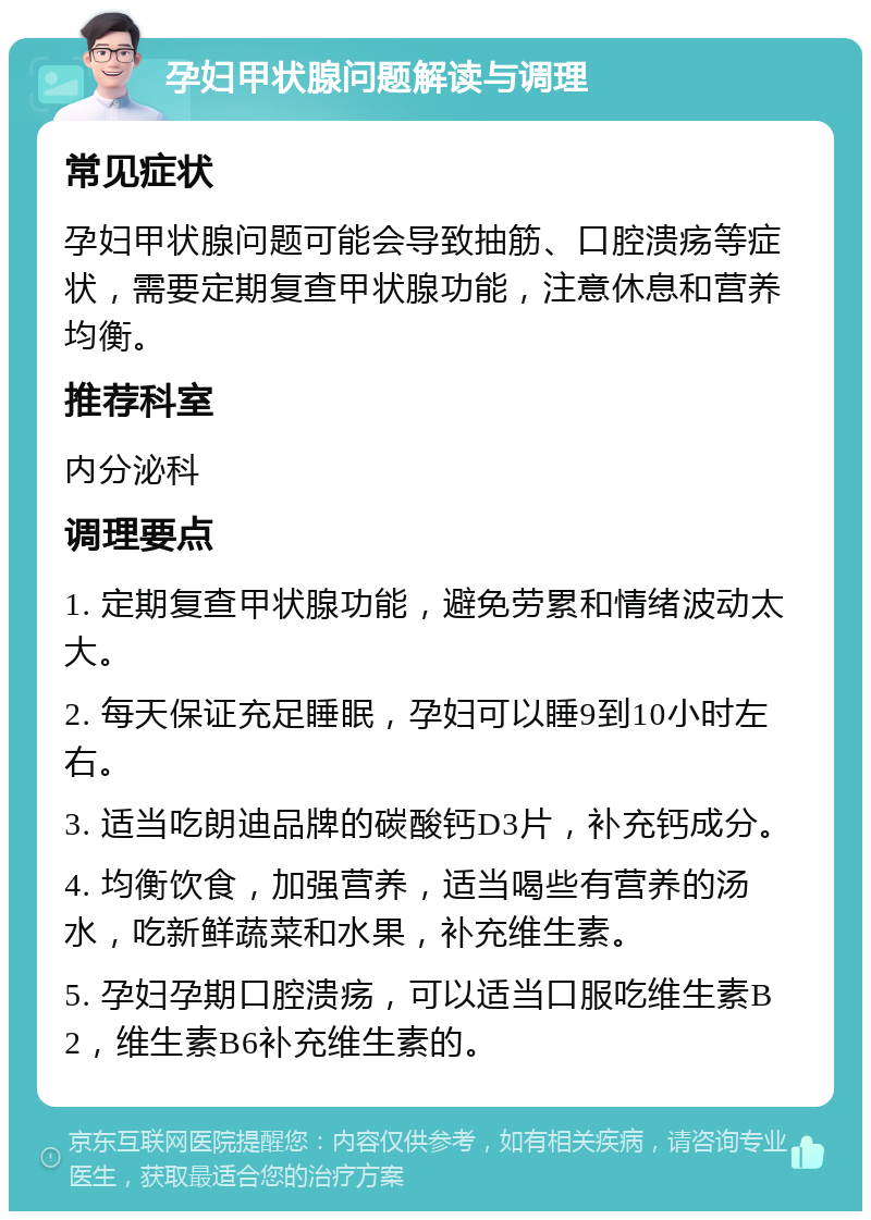 孕妇甲状腺问题解读与调理 常见症状 孕妇甲状腺问题可能会导致抽筋、口腔溃疡等症状，需要定期复查甲状腺功能，注意休息和营养均衡。 推荐科室 内分泌科 调理要点 1. 定期复查甲状腺功能，避免劳累和情绪波动太大。 2. 每天保证充足睡眠，孕妇可以睡9到10小时左右。 3. 适当吃朗迪品牌的碳酸钙D3片，补充钙成分。 4. 均衡饮食，加强营养，适当喝些有营养的汤水，吃新鲜蔬菜和水果，补充维生素。 5. 孕妇孕期口腔溃疡，可以适当口服吃维生素B2，维生素B6补充维生素的。