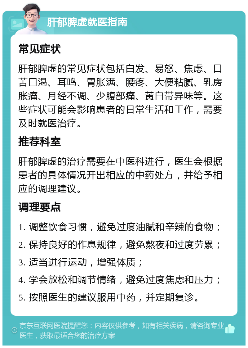 肝郁脾虚就医指南 常见症状 肝郁脾虚的常见症状包括白发、易怒、焦虑、口苦口渴、耳鸣、胃胀满、腰疼、大便粘腻、乳房胀痛、月经不调、少腹部痛、黄白带异味等。这些症状可能会影响患者的日常生活和工作，需要及时就医治疗。 推荐科室 肝郁脾虚的治疗需要在中医科进行，医生会根据患者的具体情况开出相应的中药处方，并给予相应的调理建议。 调理要点 1. 调整饮食习惯，避免过度油腻和辛辣的食物； 2. 保持良好的作息规律，避免熬夜和过度劳累； 3. 适当进行运动，增强体质； 4. 学会放松和调节情绪，避免过度焦虑和压力； 5. 按照医生的建议服用中药，并定期复诊。