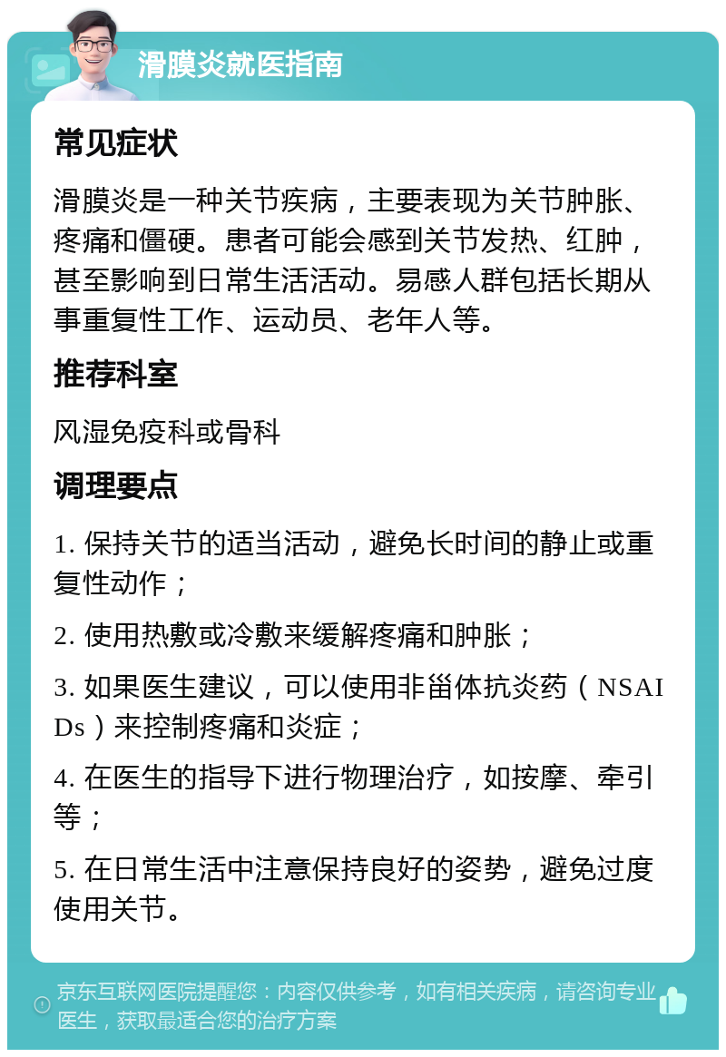 滑膜炎就医指南 常见症状 滑膜炎是一种关节疾病，主要表现为关节肿胀、疼痛和僵硬。患者可能会感到关节发热、红肿，甚至影响到日常生活活动。易感人群包括长期从事重复性工作、运动员、老年人等。 推荐科室 风湿免疫科或骨科 调理要点 1. 保持关节的适当活动，避免长时间的静止或重复性动作； 2. 使用热敷或冷敷来缓解疼痛和肿胀； 3. 如果医生建议，可以使用非甾体抗炎药（NSAIDs）来控制疼痛和炎症； 4. 在医生的指导下进行物理治疗，如按摩、牵引等； 5. 在日常生活中注意保持良好的姿势，避免过度使用关节。