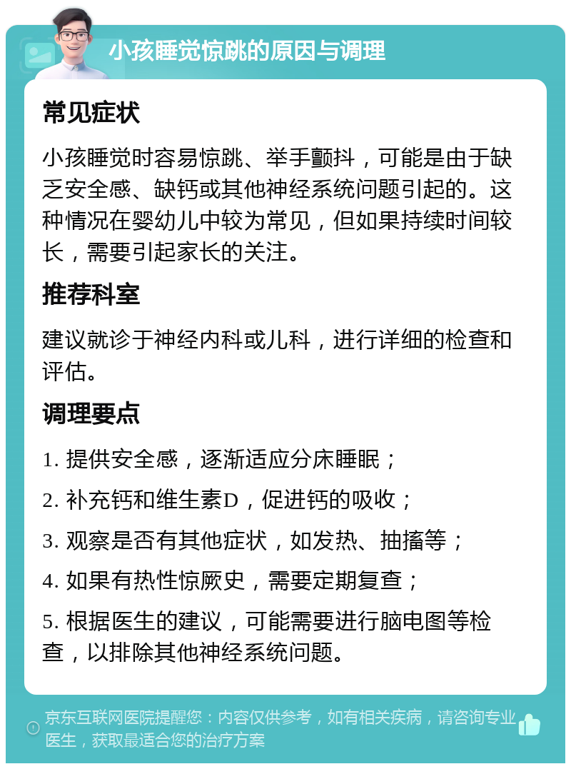 小孩睡觉惊跳的原因与调理 常见症状 小孩睡觉时容易惊跳、举手颤抖，可能是由于缺乏安全感、缺钙或其他神经系统问题引起的。这种情况在婴幼儿中较为常见，但如果持续时间较长，需要引起家长的关注。 推荐科室 建议就诊于神经内科或儿科，进行详细的检查和评估。 调理要点 1. 提供安全感，逐渐适应分床睡眠； 2. 补充钙和维生素D，促进钙的吸收； 3. 观察是否有其他症状，如发热、抽搐等； 4. 如果有热性惊厥史，需要定期复查； 5. 根据医生的建议，可能需要进行脑电图等检查，以排除其他神经系统问题。