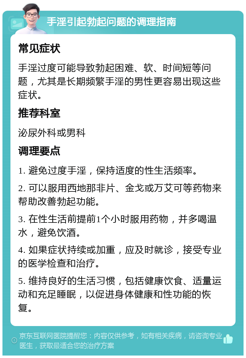 手淫引起勃起问题的调理指南 常见症状 手淫过度可能导致勃起困难、软、时间短等问题，尤其是长期频繁手淫的男性更容易出现这些症状。 推荐科室 泌尿外科或男科 调理要点 1. 避免过度手淫，保持适度的性生活频率。 2. 可以服用西地那非片、金戈或万艾可等药物来帮助改善勃起功能。 3. 在性生活前提前1个小时服用药物，并多喝温水，避免饮酒。 4. 如果症状持续或加重，应及时就诊，接受专业的医学检查和治疗。 5. 维持良好的生活习惯，包括健康饮食、适量运动和充足睡眠，以促进身体健康和性功能的恢复。