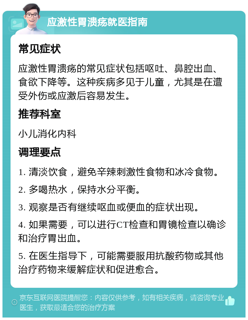 应激性胃溃疡就医指南 常见症状 应激性胃溃疡的常见症状包括呕吐、鼻腔出血、食欲下降等。这种疾病多见于儿童，尤其是在遭受外伤或应激后容易发生。 推荐科室 小儿消化内科 调理要点 1. 清淡饮食，避免辛辣刺激性食物和冰冷食物。 2. 多喝热水，保持水分平衡。 3. 观察是否有继续呕血或便血的症状出现。 4. 如果需要，可以进行CT检查和胃镜检查以确诊和治疗胃出血。 5. 在医生指导下，可能需要服用抗酸药物或其他治疗药物来缓解症状和促进愈合。