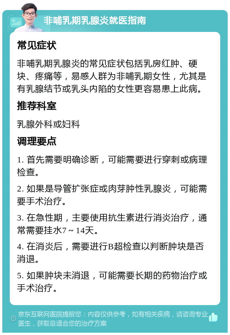 非哺乳期乳腺炎就医指南 常见症状 非哺乳期乳腺炎的常见症状包括乳房红肿、硬块、疼痛等，易感人群为非哺乳期女性，尤其是有乳腺结节或乳头内陷的女性更容易患上此病。 推荐科室 乳腺外科或妇科 调理要点 1. 首先需要明确诊断，可能需要进行穿刺或病理检查。 2. 如果是导管扩张症或肉芽肿性乳腺炎，可能需要手术治疗。 3. 在急性期，主要使用抗生素进行消炎治疗，通常需要挂水7～14天。 4. 在消炎后，需要进行B超检查以判断肿块是否消退。 5. 如果肿块未消退，可能需要长期的药物治疗或手术治疗。