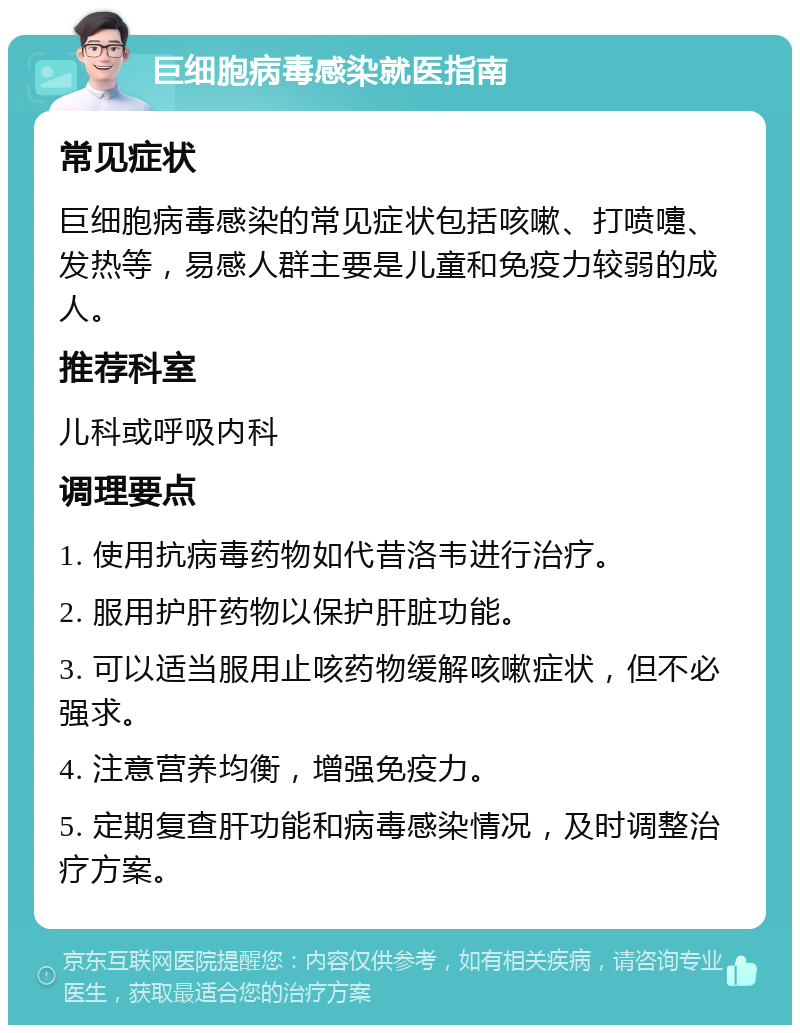 巨细胞病毒感染就医指南 常见症状 巨细胞病毒感染的常见症状包括咳嗽、打喷嚏、发热等，易感人群主要是儿童和免疫力较弱的成人。 推荐科室 儿科或呼吸内科 调理要点 1. 使用抗病毒药物如代昔洛韦进行治疗。 2. 服用护肝药物以保护肝脏功能。 3. 可以适当服用止咳药物缓解咳嗽症状，但不必强求。 4. 注意营养均衡，增强免疫力。 5. 定期复查肝功能和病毒感染情况，及时调整治疗方案。