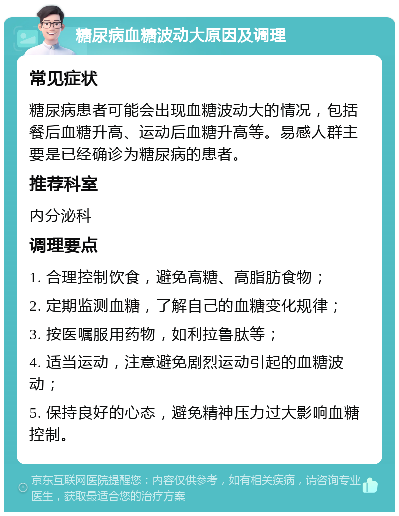 糖尿病血糖波动大原因及调理 常见症状 糖尿病患者可能会出现血糖波动大的情况，包括餐后血糖升高、运动后血糖升高等。易感人群主要是已经确诊为糖尿病的患者。 推荐科室 内分泌科 调理要点 1. 合理控制饮食，避免高糖、高脂肪食物； 2. 定期监测血糖，了解自己的血糖变化规律； 3. 按医嘱服用药物，如利拉鲁肽等； 4. 适当运动，注意避免剧烈运动引起的血糖波动； 5. 保持良好的心态，避免精神压力过大影响血糖控制。