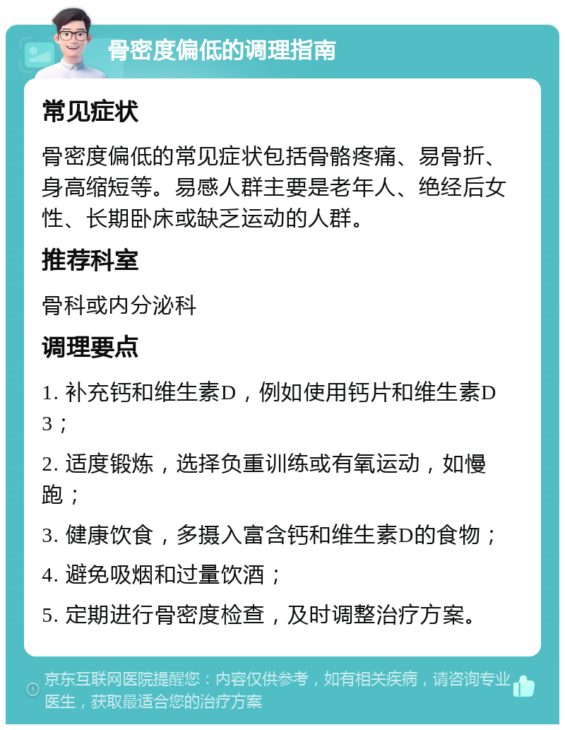 骨密度偏低的调理指南 常见症状 骨密度偏低的常见症状包括骨骼疼痛、易骨折、身高缩短等。易感人群主要是老年人、绝经后女性、长期卧床或缺乏运动的人群。 推荐科室 骨科或内分泌科 调理要点 1. 补充钙和维生素D，例如使用钙片和维生素D3； 2. 适度锻炼，选择负重训练或有氧运动，如慢跑； 3. 健康饮食，多摄入富含钙和维生素D的食物； 4. 避免吸烟和过量饮酒； 5. 定期进行骨密度检查，及时调整治疗方案。