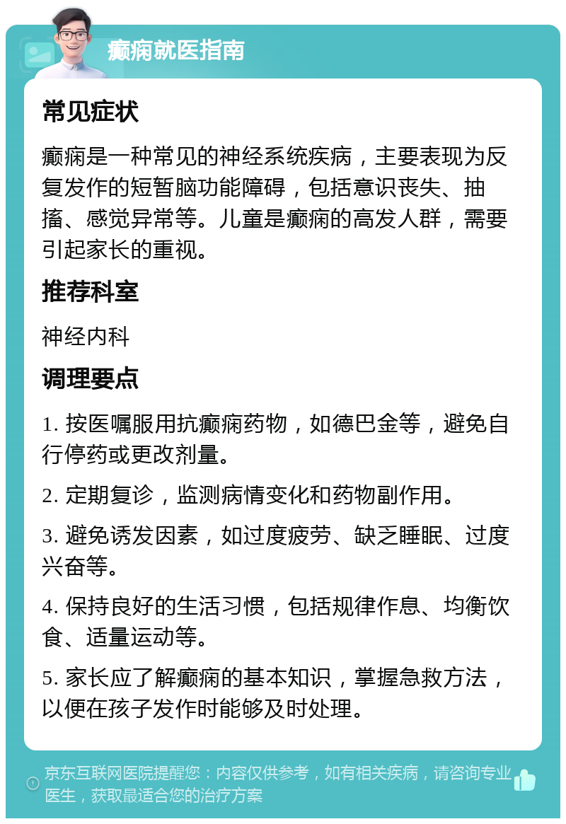 癫痫就医指南 常见症状 癫痫是一种常见的神经系统疾病，主要表现为反复发作的短暂脑功能障碍，包括意识丧失、抽搐、感觉异常等。儿童是癫痫的高发人群，需要引起家长的重视。 推荐科室 神经内科 调理要点 1. 按医嘱服用抗癫痫药物，如德巴金等，避免自行停药或更改剂量。 2. 定期复诊，监测病情变化和药物副作用。 3. 避免诱发因素，如过度疲劳、缺乏睡眠、过度兴奋等。 4. 保持良好的生活习惯，包括规律作息、均衡饮食、适量运动等。 5. 家长应了解癫痫的基本知识，掌握急救方法，以便在孩子发作时能够及时处理。