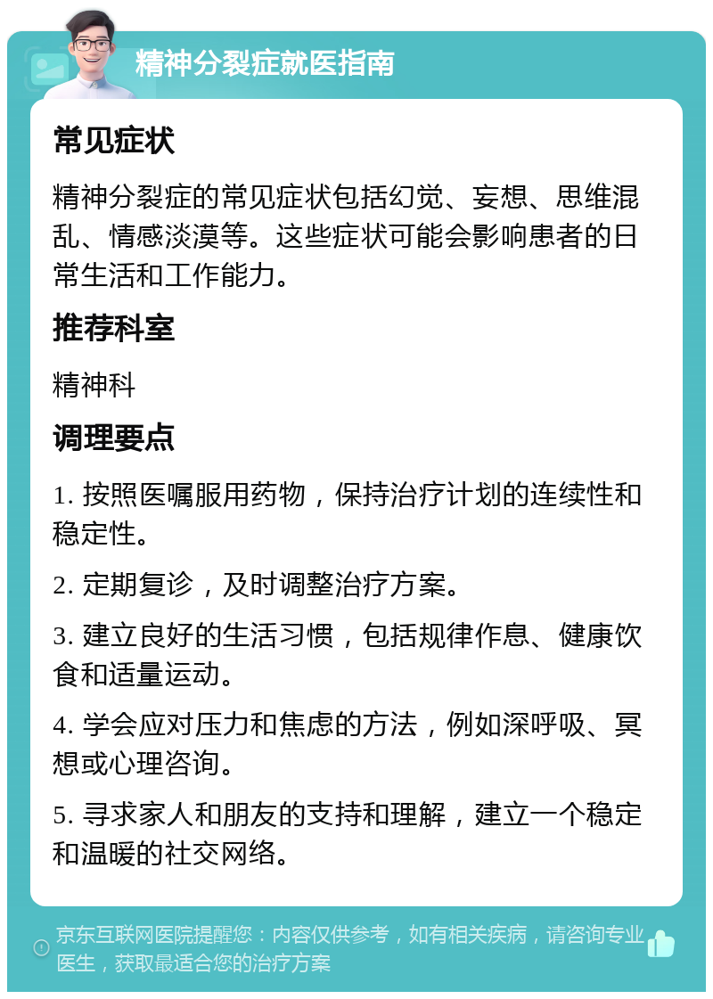 精神分裂症就医指南 常见症状 精神分裂症的常见症状包括幻觉、妄想、思维混乱、情感淡漠等。这些症状可能会影响患者的日常生活和工作能力。 推荐科室 精神科 调理要点 1. 按照医嘱服用药物，保持治疗计划的连续性和稳定性。 2. 定期复诊，及时调整治疗方案。 3. 建立良好的生活习惯，包括规律作息、健康饮食和适量运动。 4. 学会应对压力和焦虑的方法，例如深呼吸、冥想或心理咨询。 5. 寻求家人和朋友的支持和理解，建立一个稳定和温暖的社交网络。