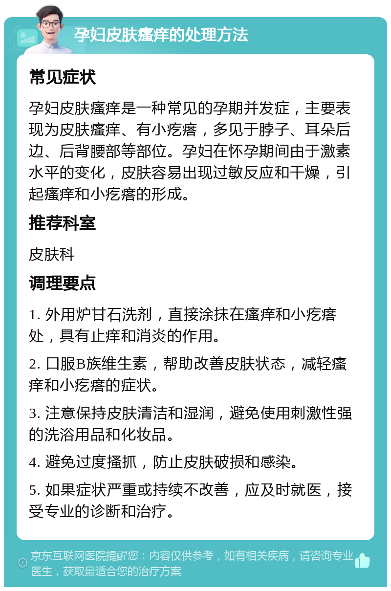 孕妇皮肤瘙痒的处理方法 常见症状 孕妇皮肤瘙痒是一种常见的孕期并发症，主要表现为皮肤瘙痒、有小疙瘩，多见于脖子、耳朵后边、后背腰部等部位。孕妇在怀孕期间由于激素水平的变化，皮肤容易出现过敏反应和干燥，引起瘙痒和小疙瘩的形成。 推荐科室 皮肤科 调理要点 1. 外用炉甘石洗剂，直接涂抹在瘙痒和小疙瘩处，具有止痒和消炎的作用。 2. 口服B族维生素，帮助改善皮肤状态，减轻瘙痒和小疙瘩的症状。 3. 注意保持皮肤清洁和湿润，避免使用刺激性强的洗浴用品和化妆品。 4. 避免过度搔抓，防止皮肤破损和感染。 5. 如果症状严重或持续不改善，应及时就医，接受专业的诊断和治疗。