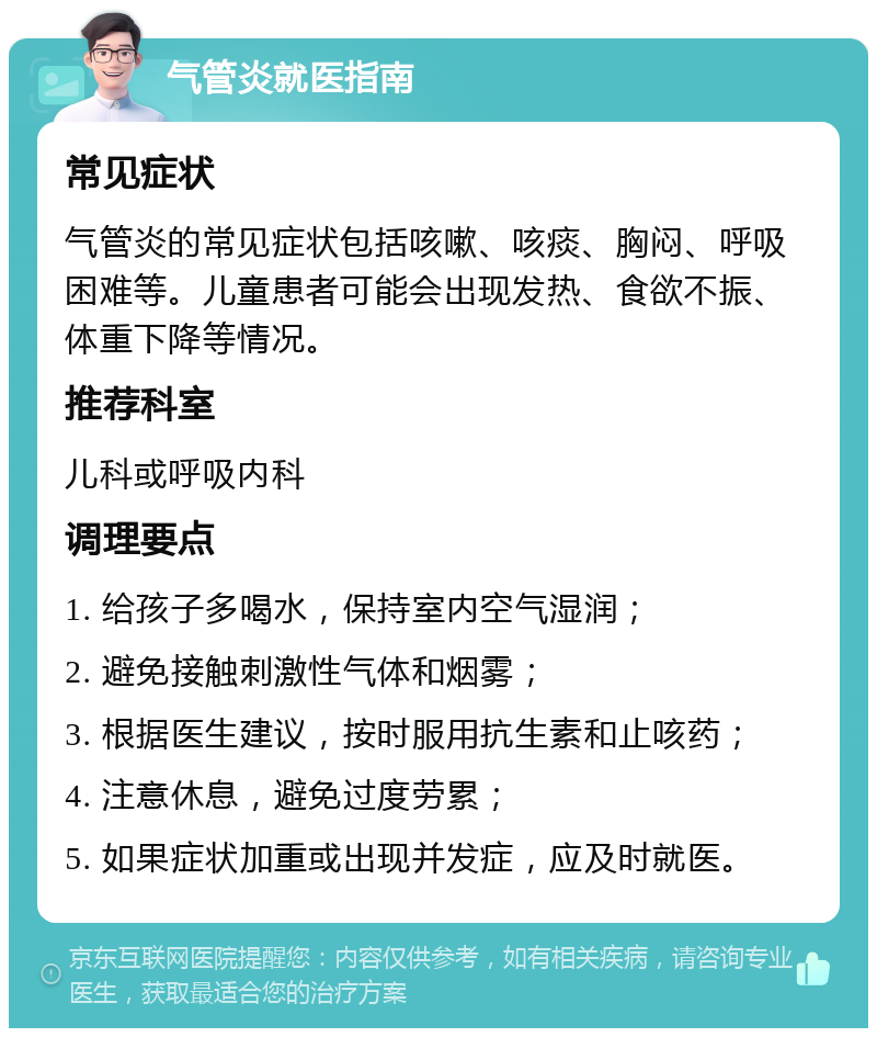 气管炎就医指南 常见症状 气管炎的常见症状包括咳嗽、咳痰、胸闷、呼吸困难等。儿童患者可能会出现发热、食欲不振、体重下降等情况。 推荐科室 儿科或呼吸内科 调理要点 1. 给孩子多喝水，保持室内空气湿润； 2. 避免接触刺激性气体和烟雾； 3. 根据医生建议，按时服用抗生素和止咳药； 4. 注意休息，避免过度劳累； 5. 如果症状加重或出现并发症，应及时就医。