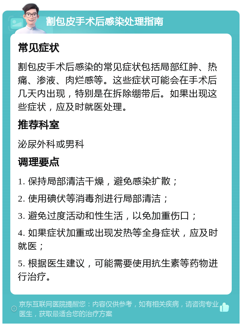 割包皮手术后感染处理指南 常见症状 割包皮手术后感染的常见症状包括局部红肿、热痛、渗液、肉烂感等。这些症状可能会在手术后几天内出现，特别是在拆除绷带后。如果出现这些症状，应及时就医处理。 推荐科室 泌尿外科或男科 调理要点 1. 保持局部清洁干燥，避免感染扩散； 2. 使用碘伏等消毒剂进行局部清洁； 3. 避免过度活动和性生活，以免加重伤口； 4. 如果症状加重或出现发热等全身症状，应及时就医； 5. 根据医生建议，可能需要使用抗生素等药物进行治疗。