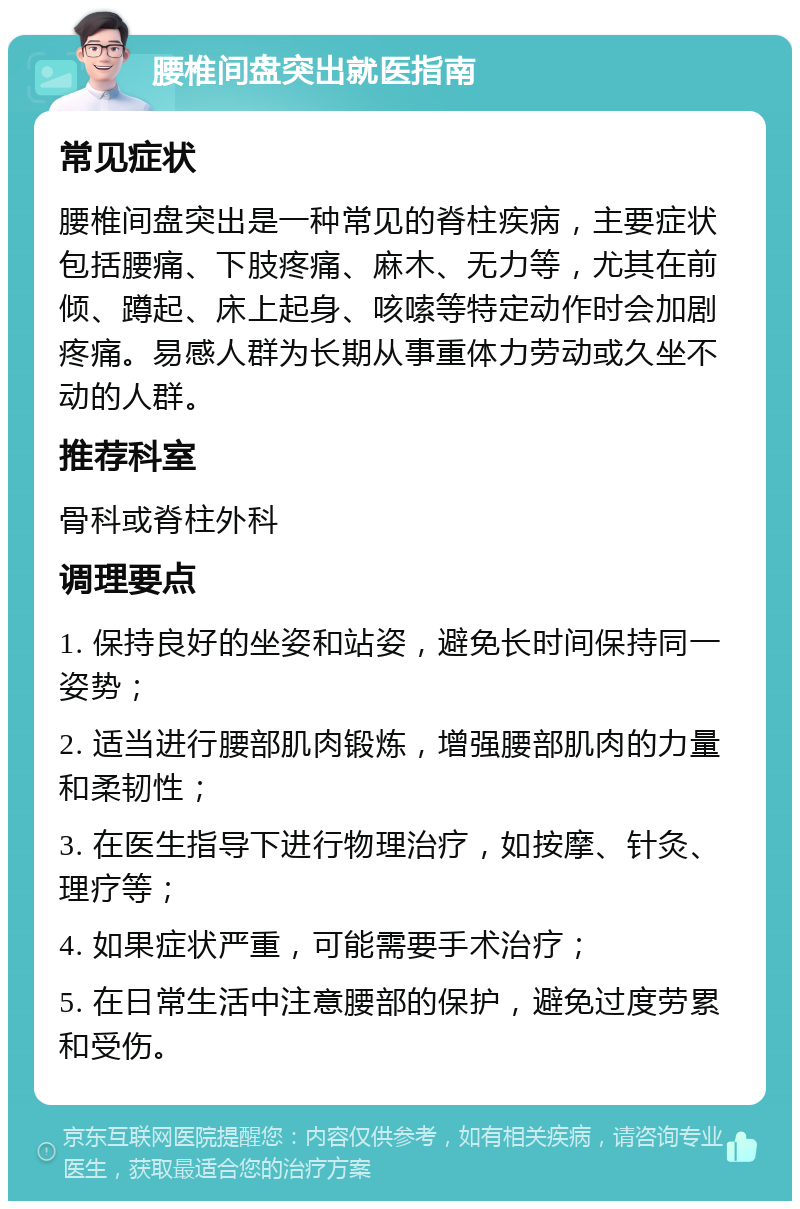 腰椎间盘突出就医指南 常见症状 腰椎间盘突出是一种常见的脊柱疾病，主要症状包括腰痛、下肢疼痛、麻木、无力等，尤其在前倾、蹲起、床上起身、咳嗦等特定动作时会加剧疼痛。易感人群为长期从事重体力劳动或久坐不动的人群。 推荐科室 骨科或脊柱外科 调理要点 1. 保持良好的坐姿和站姿，避免长时间保持同一姿势； 2. 适当进行腰部肌肉锻炼，增强腰部肌肉的力量和柔韧性； 3. 在医生指导下进行物理治疗，如按摩、针灸、理疗等； 4. 如果症状严重，可能需要手术治疗； 5. 在日常生活中注意腰部的保护，避免过度劳累和受伤。