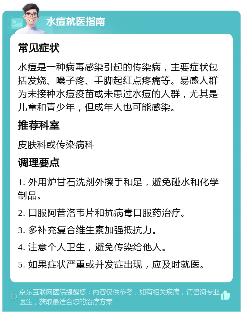 水痘就医指南 常见症状 水痘是一种病毒感染引起的传染病，主要症状包括发烧、嗓子疼、手脚起红点疼痛等。易感人群为未接种水痘疫苗或未患过水痘的人群，尤其是儿童和青少年，但成年人也可能感染。 推荐科室 皮肤科或传染病科 调理要点 1. 外用炉甘石洗剂外擦手和足，避免碰水和化学制品。 2. 口服阿昔洛韦片和抗病毒口服药治疗。 3. 多补充复合维生素加强抵抗力。 4. 注意个人卫生，避免传染给他人。 5. 如果症状严重或并发症出现，应及时就医。