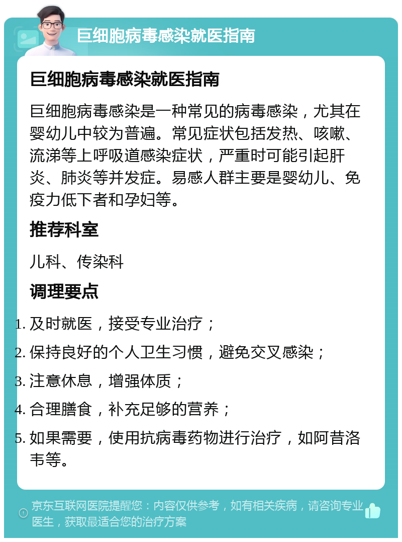 巨细胞病毒感染就医指南 巨细胞病毒感染就医指南 巨细胞病毒感染是一种常见的病毒感染，尤其在婴幼儿中较为普遍。常见症状包括发热、咳嗽、流涕等上呼吸道感染症状，严重时可能引起肝炎、肺炎等并发症。易感人群主要是婴幼儿、免疫力低下者和孕妇等。 推荐科室 儿科、传染科 调理要点 及时就医，接受专业治疗； 保持良好的个人卫生习惯，避免交叉感染； 注意休息，增强体质； 合理膳食，补充足够的营养； 如果需要，使用抗病毒药物进行治疗，如阿昔洛韦等。