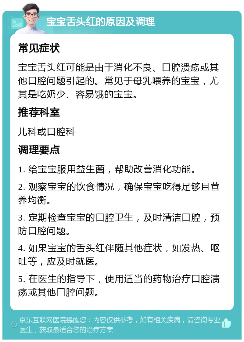 宝宝舌头红的原因及调理 常见症状 宝宝舌头红可能是由于消化不良、口腔溃疡或其他口腔问题引起的。常见于母乳喂养的宝宝，尤其是吃奶少、容易饿的宝宝。 推荐科室 儿科或口腔科 调理要点 1. 给宝宝服用益生菌，帮助改善消化功能。 2. 观察宝宝的饮食情况，确保宝宝吃得足够且营养均衡。 3. 定期检查宝宝的口腔卫生，及时清洁口腔，预防口腔问题。 4. 如果宝宝的舌头红伴随其他症状，如发热、呕吐等，应及时就医。 5. 在医生的指导下，使用适当的药物治疗口腔溃疡或其他口腔问题。