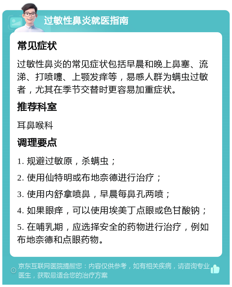 过敏性鼻炎就医指南 常见症状 过敏性鼻炎的常见症状包括早晨和晚上鼻塞、流涕、打喷嚏、上颚发痒等，易感人群为螨虫过敏者，尤其在季节交替时更容易加重症状。 推荐科室 耳鼻喉科 调理要点 1. 规避过敏原，杀螨虫； 2. 使用仙特明或布地奈德进行治疗； 3. 使用内舒拿喷鼻，早晨每鼻孔两喷； 4. 如果眼痒，可以使用埃美丁点眼或色甘酸钠； 5. 在哺乳期，应选择安全的药物进行治疗，例如布地奈德和点眼药物。