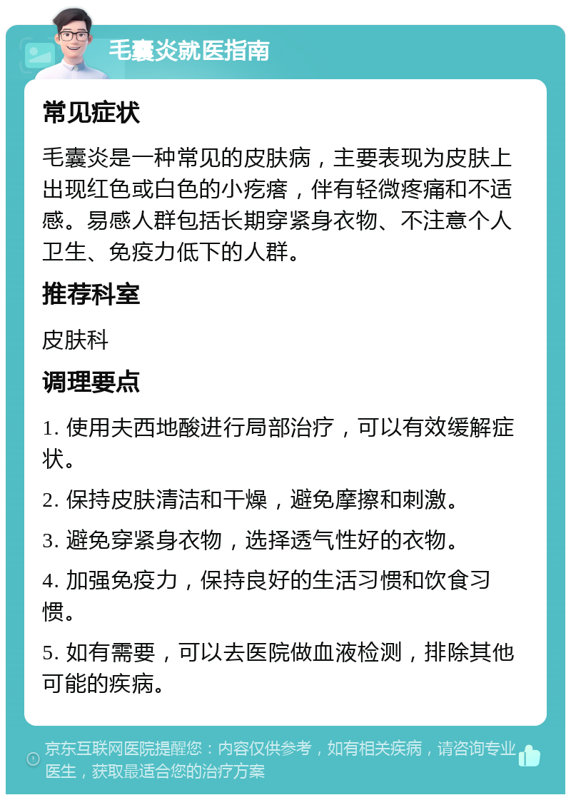 毛囊炎就医指南 常见症状 毛囊炎是一种常见的皮肤病，主要表现为皮肤上出现红色或白色的小疙瘩，伴有轻微疼痛和不适感。易感人群包括长期穿紧身衣物、不注意个人卫生、免疫力低下的人群。 推荐科室 皮肤科 调理要点 1. 使用夫西地酸进行局部治疗，可以有效缓解症状。 2. 保持皮肤清洁和干燥，避免摩擦和刺激。 3. 避免穿紧身衣物，选择透气性好的衣物。 4. 加强免疫力，保持良好的生活习惯和饮食习惯。 5. 如有需要，可以去医院做血液检测，排除其他可能的疾病。