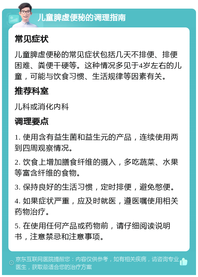 儿童脾虚便秘的调理指南 常见症状 儿童脾虚便秘的常见症状包括几天不排便、排便困难、粪便干硬等。这种情况多见于4岁左右的儿童，可能与饮食习惯、生活规律等因素有关。 推荐科室 儿科或消化内科 调理要点 1. 使用含有益生菌和益生元的产品，连续使用两到四周观察情况。 2. 饮食上增加膳食纤维的摄入，多吃蔬菜、水果等富含纤维的食物。 3. 保持良好的生活习惯，定时排便，避免憋便。 4. 如果症状严重，应及时就医，遵医嘱使用相关药物治疗。 5. 在使用任何产品或药物前，请仔细阅读说明书，注意禁忌和注意事项。