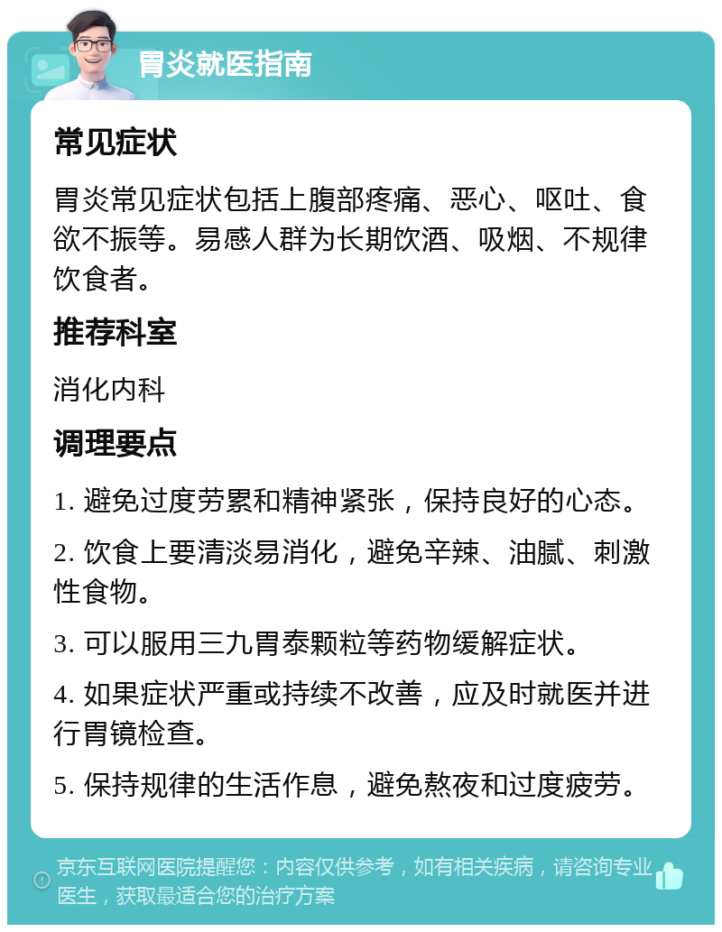 胃炎就医指南 常见症状 胃炎常见症状包括上腹部疼痛、恶心、呕吐、食欲不振等。易感人群为长期饮酒、吸烟、不规律饮食者。 推荐科室 消化内科 调理要点 1. 避免过度劳累和精神紧张，保持良好的心态。 2. 饮食上要清淡易消化，避免辛辣、油腻、刺激性食物。 3. 可以服用三九胃泰颗粒等药物缓解症状。 4. 如果症状严重或持续不改善，应及时就医并进行胃镜检查。 5. 保持规律的生活作息，避免熬夜和过度疲劳。