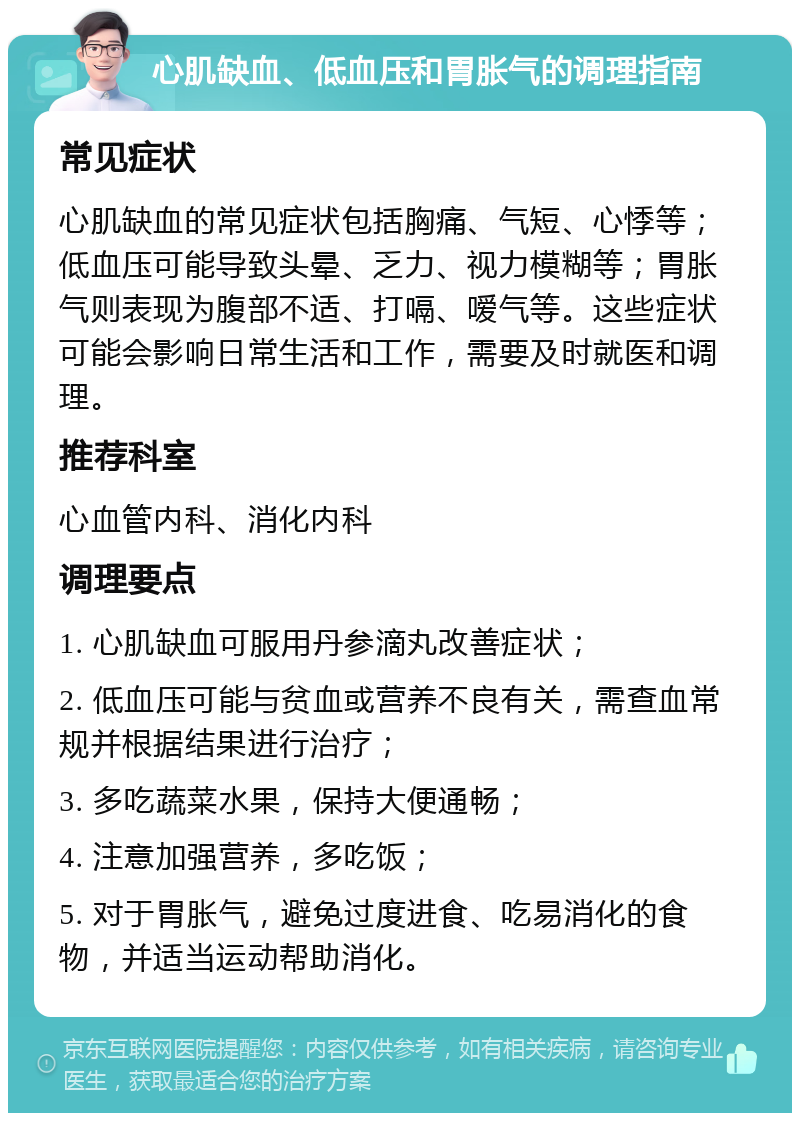 心肌缺血、低血压和胃胀气的调理指南 常见症状 心肌缺血的常见症状包括胸痛、气短、心悸等；低血压可能导致头晕、乏力、视力模糊等；胃胀气则表现为腹部不适、打嗝、嗳气等。这些症状可能会影响日常生活和工作，需要及时就医和调理。 推荐科室 心血管内科、消化内科 调理要点 1. 心肌缺血可服用丹参滴丸改善症状； 2. 低血压可能与贫血或营养不良有关，需查血常规并根据结果进行治疗； 3. 多吃蔬菜水果，保持大便通畅； 4. 注意加强营养，多吃饭； 5. 对于胃胀气，避免过度进食、吃易消化的食物，并适当运动帮助消化。