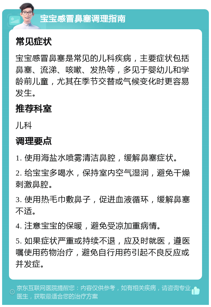 宝宝感冒鼻塞调理指南 常见症状 宝宝感冒鼻塞是常见的儿科疾病，主要症状包括鼻塞、流涕、咳嗽、发热等，多见于婴幼儿和学龄前儿童，尤其在季节交替或气候变化时更容易发生。 推荐科室 儿科 调理要点 1. 使用海盐水喷雾清洁鼻腔，缓解鼻塞症状。 2. 给宝宝多喝水，保持室内空气湿润，避免干燥刺激鼻腔。 3. 使用热毛巾敷鼻子，促进血液循环，缓解鼻塞不适。 4. 注意宝宝的保暖，避免受凉加重病情。 5. 如果症状严重或持续不退，应及时就医，遵医嘱使用药物治疗，避免自行用药引起不良反应或并发症。