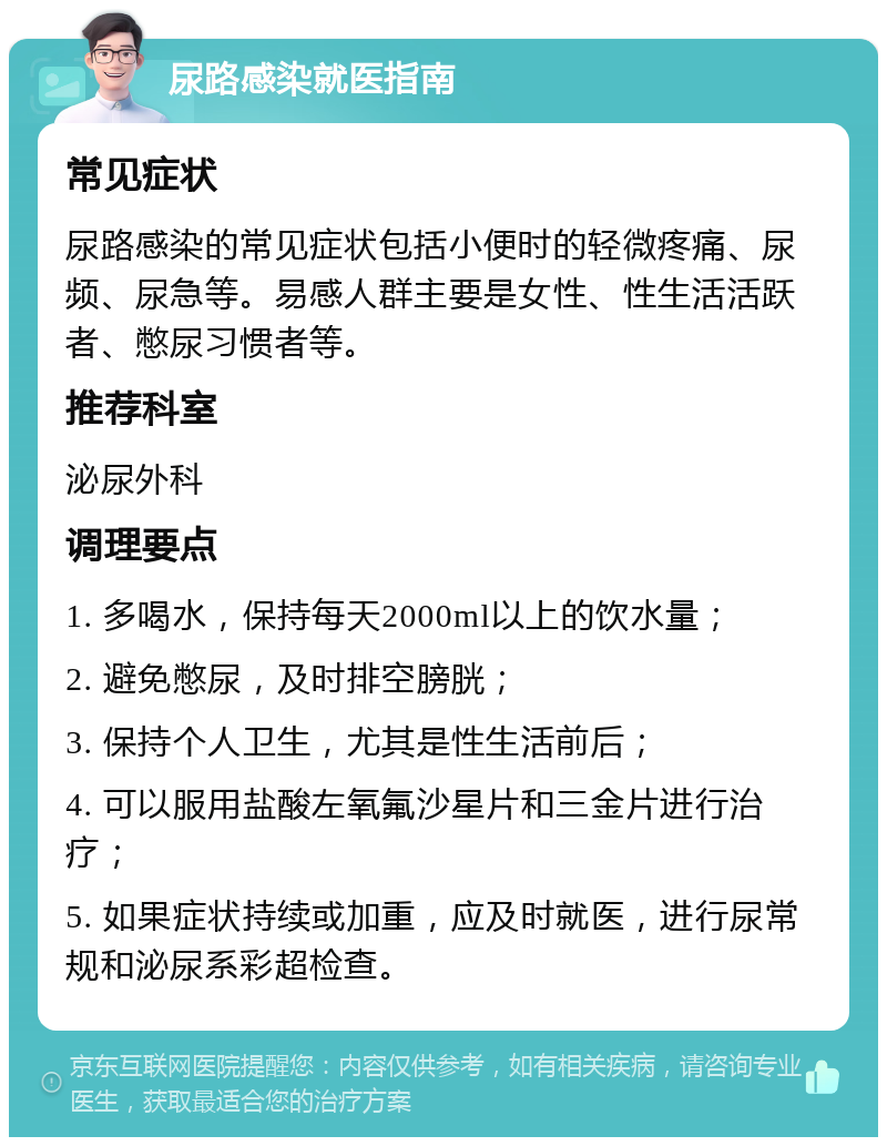 尿路感染就医指南 常见症状 尿路感染的常见症状包括小便时的轻微疼痛、尿频、尿急等。易感人群主要是女性、性生活活跃者、憋尿习惯者等。 推荐科室 泌尿外科 调理要点 1. 多喝水，保持每天2000ml以上的饮水量； 2. 避免憋尿，及时排空膀胱； 3. 保持个人卫生，尤其是性生活前后； 4. 可以服用盐酸左氧氟沙星片和三金片进行治疗； 5. 如果症状持续或加重，应及时就医，进行尿常规和泌尿系彩超检查。