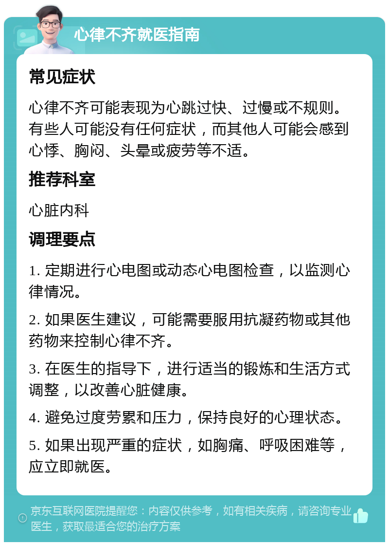 心律不齐就医指南 常见症状 心律不齐可能表现为心跳过快、过慢或不规则。有些人可能没有任何症状，而其他人可能会感到心悸、胸闷、头晕或疲劳等不适。 推荐科室 心脏内科 调理要点 1. 定期进行心电图或动态心电图检查，以监测心律情况。 2. 如果医生建议，可能需要服用抗凝药物或其他药物来控制心律不齐。 3. 在医生的指导下，进行适当的锻炼和生活方式调整，以改善心脏健康。 4. 避免过度劳累和压力，保持良好的心理状态。 5. 如果出现严重的症状，如胸痛、呼吸困难等，应立即就医。