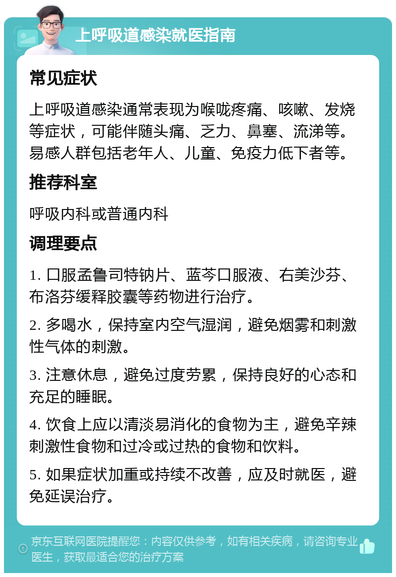 上呼吸道感染就医指南 常见症状 上呼吸道感染通常表现为喉咙疼痛、咳嗽、发烧等症状，可能伴随头痛、乏力、鼻塞、流涕等。易感人群包括老年人、儿童、免疫力低下者等。 推荐科室 呼吸内科或普通内科 调理要点 1. 口服孟鲁司特钠片、蓝芩口服液、右美沙芬、布洛芬缓释胶囊等药物进行治疗。 2. 多喝水，保持室内空气湿润，避免烟雾和刺激性气体的刺激。 3. 注意休息，避免过度劳累，保持良好的心态和充足的睡眠。 4. 饮食上应以清淡易消化的食物为主，避免辛辣刺激性食物和过冷或过热的食物和饮料。 5. 如果症状加重或持续不改善，应及时就医，避免延误治疗。