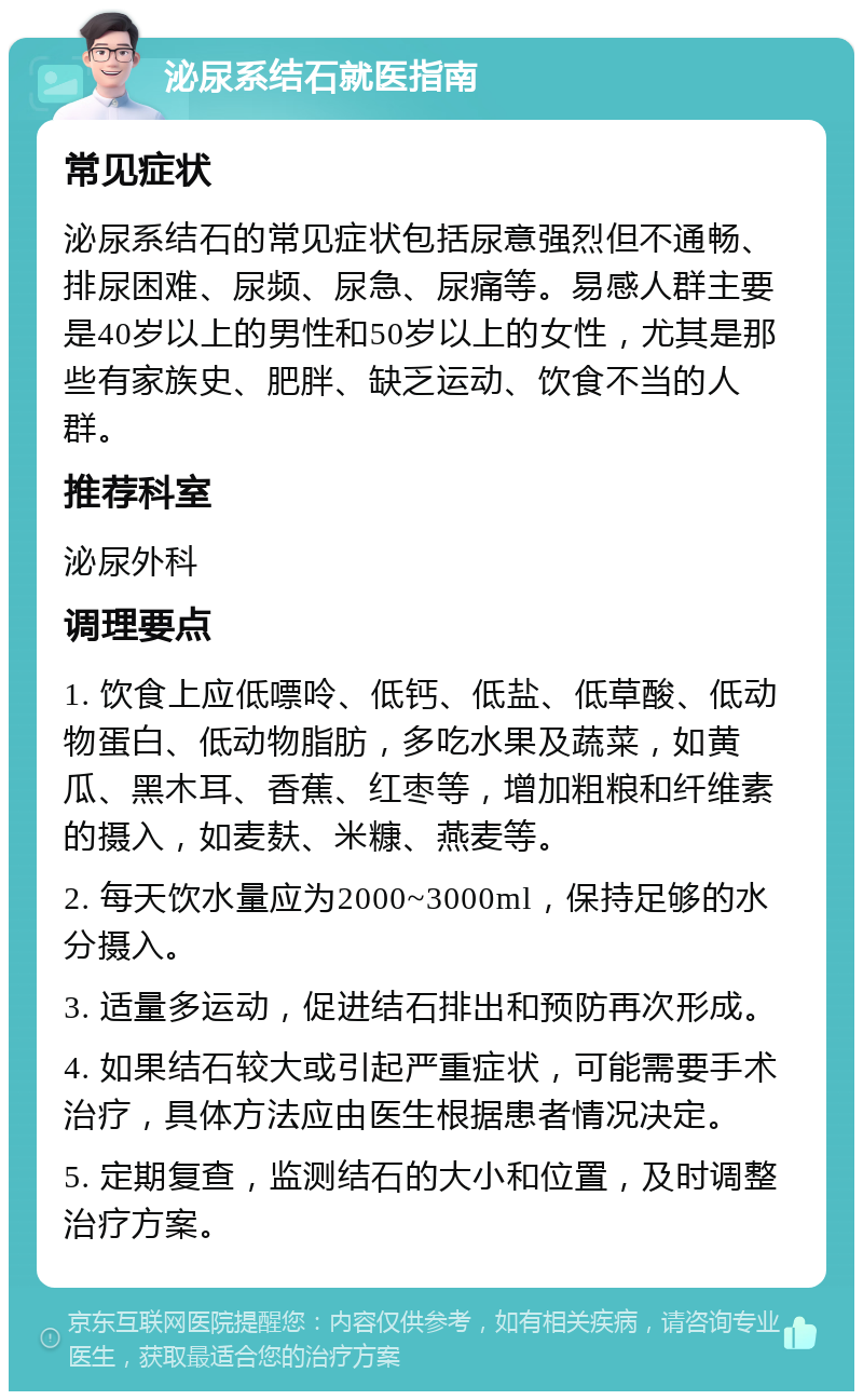 泌尿系结石就医指南 常见症状 泌尿系结石的常见症状包括尿意强烈但不通畅、排尿困难、尿频、尿急、尿痛等。易感人群主要是40岁以上的男性和50岁以上的女性，尤其是那些有家族史、肥胖、缺乏运动、饮食不当的人群。 推荐科室 泌尿外科 调理要点 1. 饮食上应低嘌呤、低钙、低盐、低草酸、低动物蛋白、低动物脂肪，多吃水果及蔬菜，如黄瓜、黑木耳、香蕉、红枣等，增加粗粮和纤维素的摄入，如麦麸、米糠、燕麦等。 2. 每天饮水量应为2000~3000ml，保持足够的水分摄入。 3. 适量多运动，促进结石排出和预防再次形成。 4. 如果结石较大或引起严重症状，可能需要手术治疗，具体方法应由医生根据患者情况决定。 5. 定期复查，监测结石的大小和位置，及时调整治疗方案。