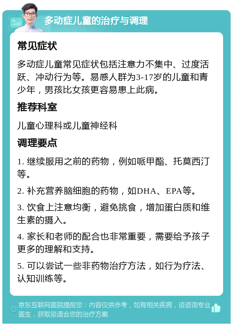 多动症儿童的治疗与调理 常见症状 多动症儿童常见症状包括注意力不集中、过度活跃、冲动行为等。易感人群为3-17岁的儿童和青少年，男孩比女孩更容易患上此病。 推荐科室 儿童心理科或儿童神经科 调理要点 1. 继续服用之前的药物，例如哌甲酯、托莫西汀等。 2. 补充营养脑细胞的药物，如DHA、EPA等。 3. 饮食上注意均衡，避免挑食，增加蛋白质和维生素的摄入。 4. 家长和老师的配合也非常重要，需要给予孩子更多的理解和支持。 5. 可以尝试一些非药物治疗方法，如行为疗法、认知训练等。