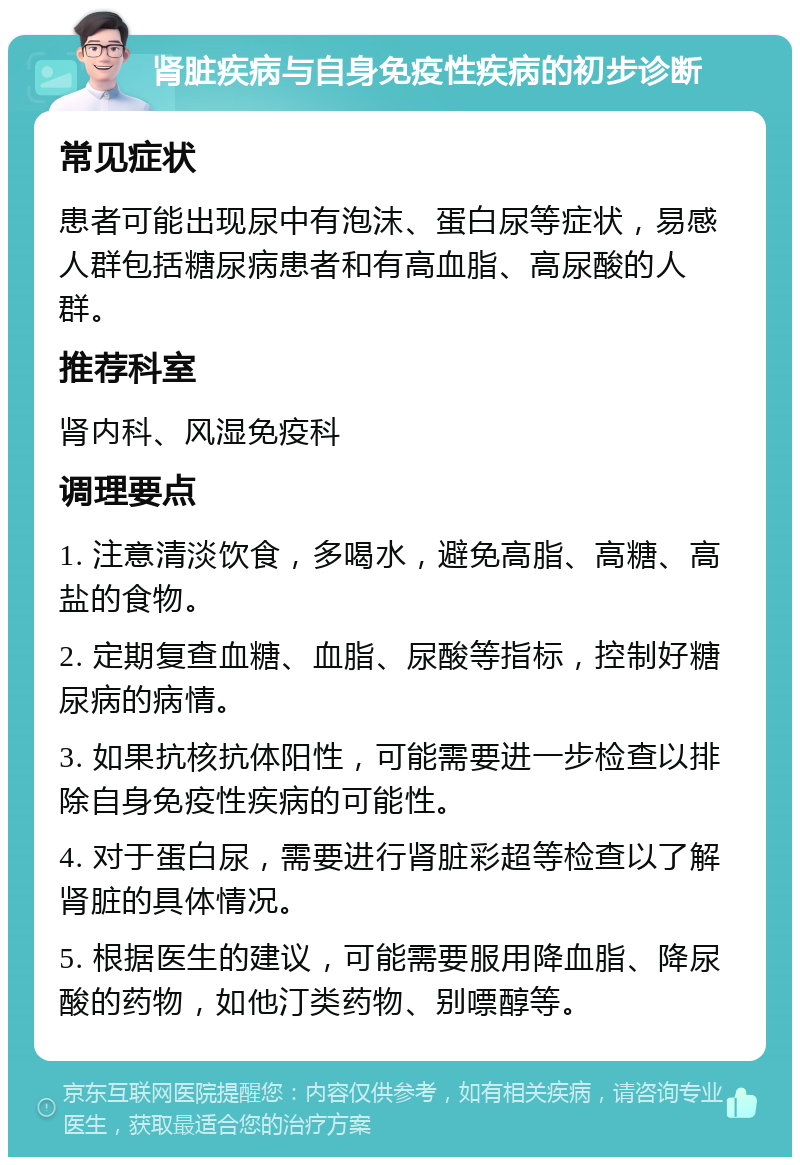 肾脏疾病与自身免疫性疾病的初步诊断 常见症状 患者可能出现尿中有泡沫、蛋白尿等症状，易感人群包括糖尿病患者和有高血脂、高尿酸的人群。 推荐科室 肾内科、风湿免疫科 调理要点 1. 注意清淡饮食，多喝水，避免高脂、高糖、高盐的食物。 2. 定期复查血糖、血脂、尿酸等指标，控制好糖尿病的病情。 3. 如果抗核抗体阳性，可能需要进一步检查以排除自身免疫性疾病的可能性。 4. 对于蛋白尿，需要进行肾脏彩超等检查以了解肾脏的具体情况。 5. 根据医生的建议，可能需要服用降血脂、降尿酸的药物，如他汀类药物、别嘌醇等。