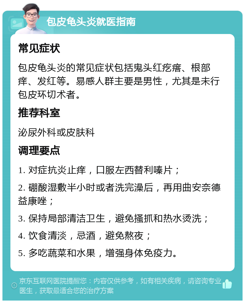 包皮龟头炎就医指南 常见症状 包皮龟头炎的常见症状包括鬼头红疙瘩、根部痒、发红等。易感人群主要是男性，尤其是未行包皮环切术者。 推荐科室 泌尿外科或皮肤科 调理要点 1. 对症抗炎止痒，口服左西替利嗪片； 2. 硼酸湿敷半小时或者洗完澡后，再用曲安奈德益康唑； 3. 保持局部清洁卫生，避免搔抓和热水烫洗； 4. 饮食清淡，忌酒，避免熬夜； 5. 多吃蔬菜和水果，增强身体免疫力。