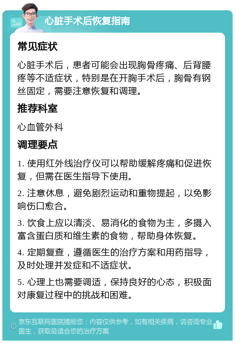 心脏手术后恢复指南 常见症状 心脏手术后，患者可能会出现胸骨疼痛、后背腰疼等不适症状，特别是在开胸手术后，胸骨有钢丝固定，需要注意恢复和调理。 推荐科室 心血管外科 调理要点 1. 使用红外线治疗仪可以帮助缓解疼痛和促进恢复，但需在医生指导下使用。 2. 注意休息，避免剧烈运动和重物提起，以免影响伤口愈合。 3. 饮食上应以清淡、易消化的食物为主，多摄入富含蛋白质和维生素的食物，帮助身体恢复。 4. 定期复查，遵循医生的治疗方案和用药指导，及时处理并发症和不适症状。 5. 心理上也需要调适，保持良好的心态，积极面对康复过程中的挑战和困难。