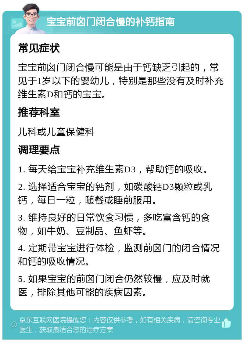 宝宝前囟门闭合慢的补钙指南 常见症状 宝宝前囟门闭合慢可能是由于钙缺乏引起的，常见于1岁以下的婴幼儿，特别是那些没有及时补充维生素D和钙的宝宝。 推荐科室 儿科或儿童保健科 调理要点 1. 每天给宝宝补充维生素D3，帮助钙的吸收。 2. 选择适合宝宝的钙剂，如碳酸钙D3颗粒或乳钙，每日一粒，随餐或睡前服用。 3. 维持良好的日常饮食习惯，多吃富含钙的食物，如牛奶、豆制品、鱼虾等。 4. 定期带宝宝进行体检，监测前囟门的闭合情况和钙的吸收情况。 5. 如果宝宝的前囟门闭合仍然较慢，应及时就医，排除其他可能的疾病因素。