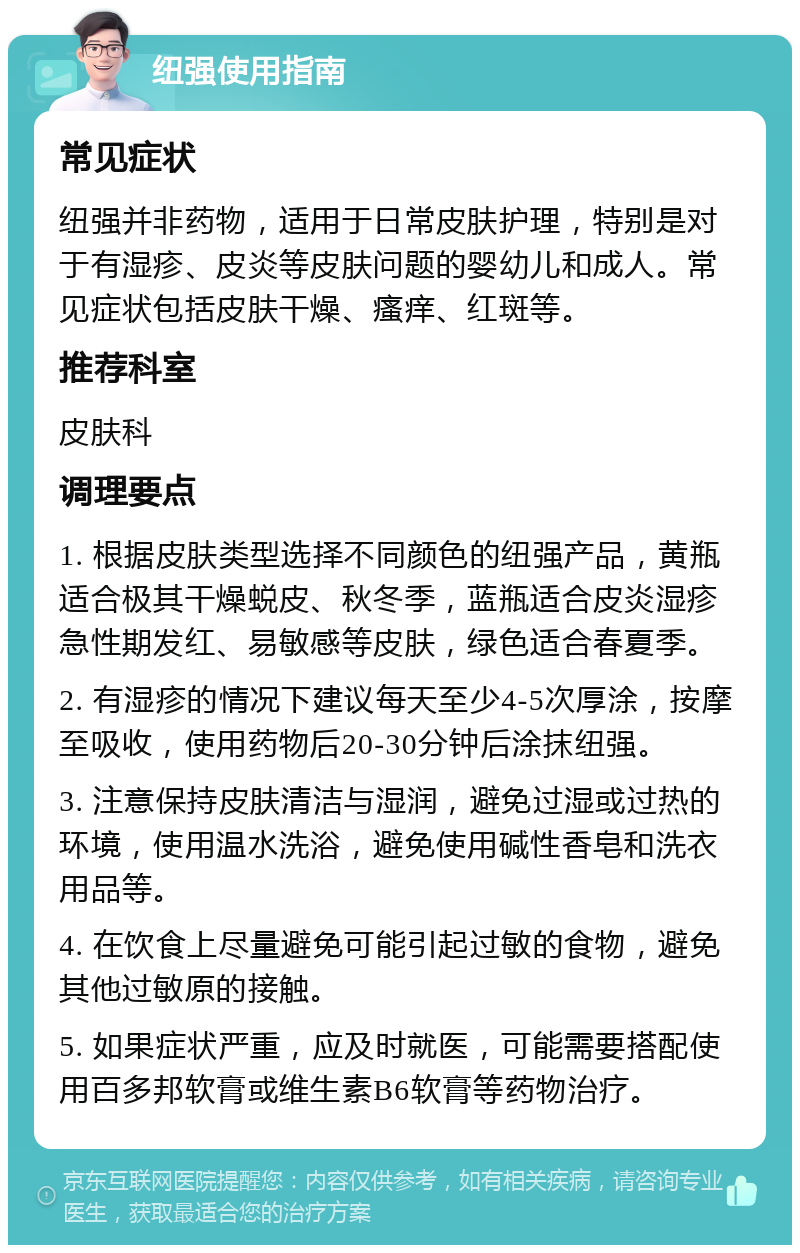 纽强使用指南 常见症状 纽强并非药物，适用于日常皮肤护理，特别是对于有湿疹、皮炎等皮肤问题的婴幼儿和成人。常见症状包括皮肤干燥、瘙痒、红斑等。 推荐科室 皮肤科 调理要点 1. 根据皮肤类型选择不同颜色的纽强产品，黄瓶适合极其干燥蜕皮、秋冬季，蓝瓶适合皮炎湿疹急性期发红、易敏感等皮肤，绿色适合春夏季。 2. 有湿疹的情况下建议每天至少4-5次厚涂，按摩至吸收，使用药物后20-30分钟后涂抹纽强。 3. 注意保持皮肤清洁与湿润，避免过湿或过热的环境，使用温水洗浴，避免使用碱性香皂和洗衣用品等。 4. 在饮食上尽量避免可能引起过敏的食物，避免其他过敏原的接触。 5. 如果症状严重，应及时就医，可能需要搭配使用百多邦软膏或维生素B6软膏等药物治疗。