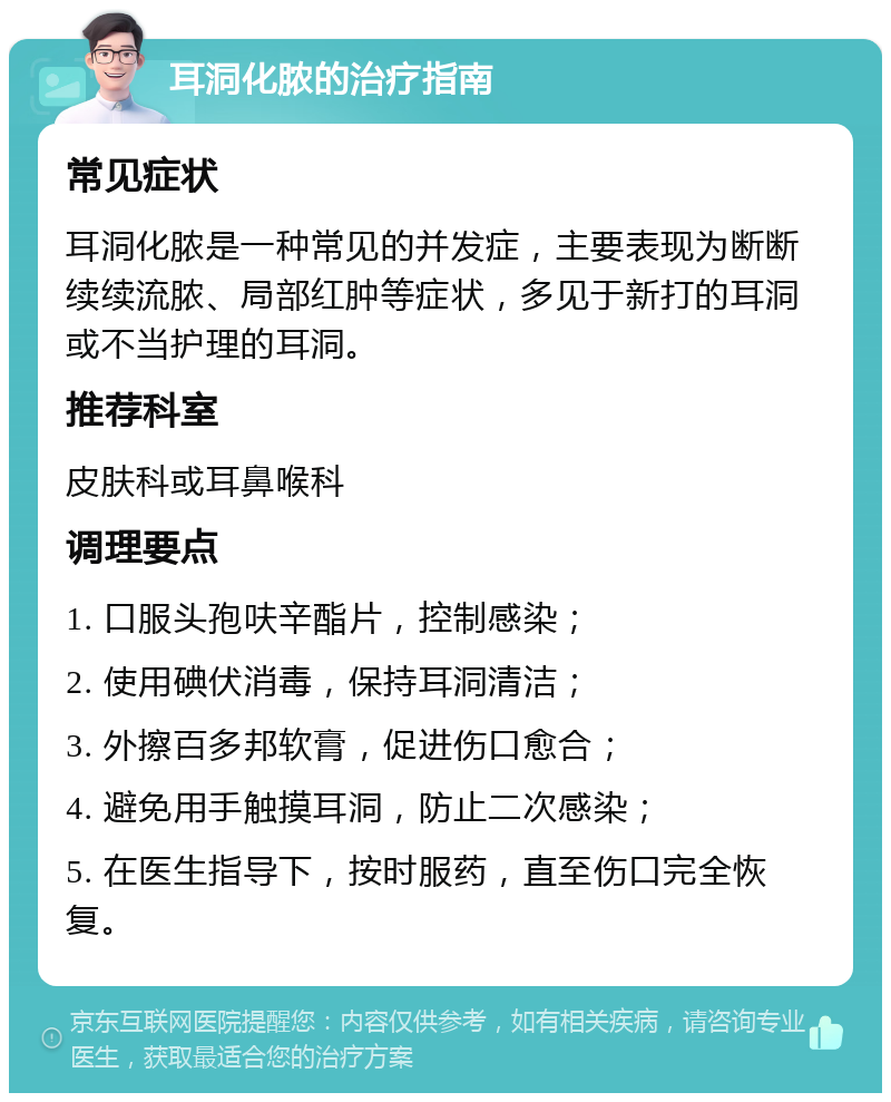 耳洞化脓的治疗指南 常见症状 耳洞化脓是一种常见的并发症，主要表现为断断续续流脓、局部红肿等症状，多见于新打的耳洞或不当护理的耳洞。 推荐科室 皮肤科或耳鼻喉科 调理要点 1. 口服头孢呋辛酯片，控制感染； 2. 使用碘伏消毒，保持耳洞清洁； 3. 外擦百多邦软膏，促进伤口愈合； 4. 避免用手触摸耳洞，防止二次感染； 5. 在医生指导下，按时服药，直至伤口完全恢复。