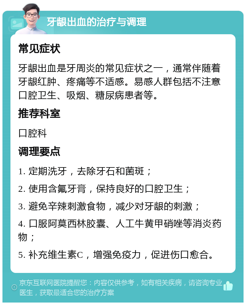 牙龈出血的治疗与调理 常见症状 牙龈出血是牙周炎的常见症状之一，通常伴随着牙龈红肿、疼痛等不适感。易感人群包括不注意口腔卫生、吸烟、糖尿病患者等。 推荐科室 口腔科 调理要点 1. 定期洗牙，去除牙石和菌斑； 2. 使用含氟牙膏，保持良好的口腔卫生； 3. 避免辛辣刺激食物，减少对牙龈的刺激； 4. 口服阿莫西林胶囊、人工牛黄甲硝唑等消炎药物； 5. 补充维生素C，增强免疫力，促进伤口愈合。