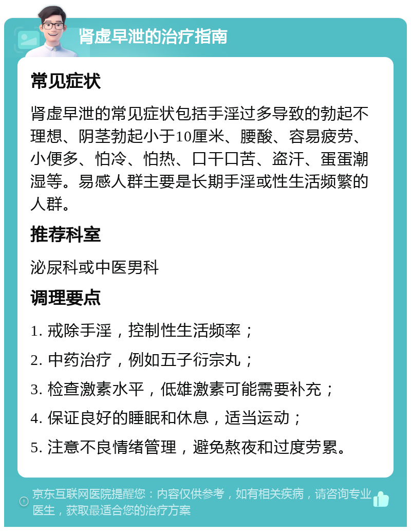 肾虚早泄的治疗指南 常见症状 肾虚早泄的常见症状包括手淫过多导致的勃起不理想、阴茎勃起小于10厘米、腰酸、容易疲劳、小便多、怕冷、怕热、口干口苦、盗汗、蛋蛋潮湿等。易感人群主要是长期手淫或性生活频繁的人群。 推荐科室 泌尿科或中医男科 调理要点 1. 戒除手淫，控制性生活频率； 2. 中药治疗，例如五子衍宗丸； 3. 检查激素水平，低雄激素可能需要补充； 4. 保证良好的睡眠和休息，适当运动； 5. 注意不良情绪管理，避免熬夜和过度劳累。