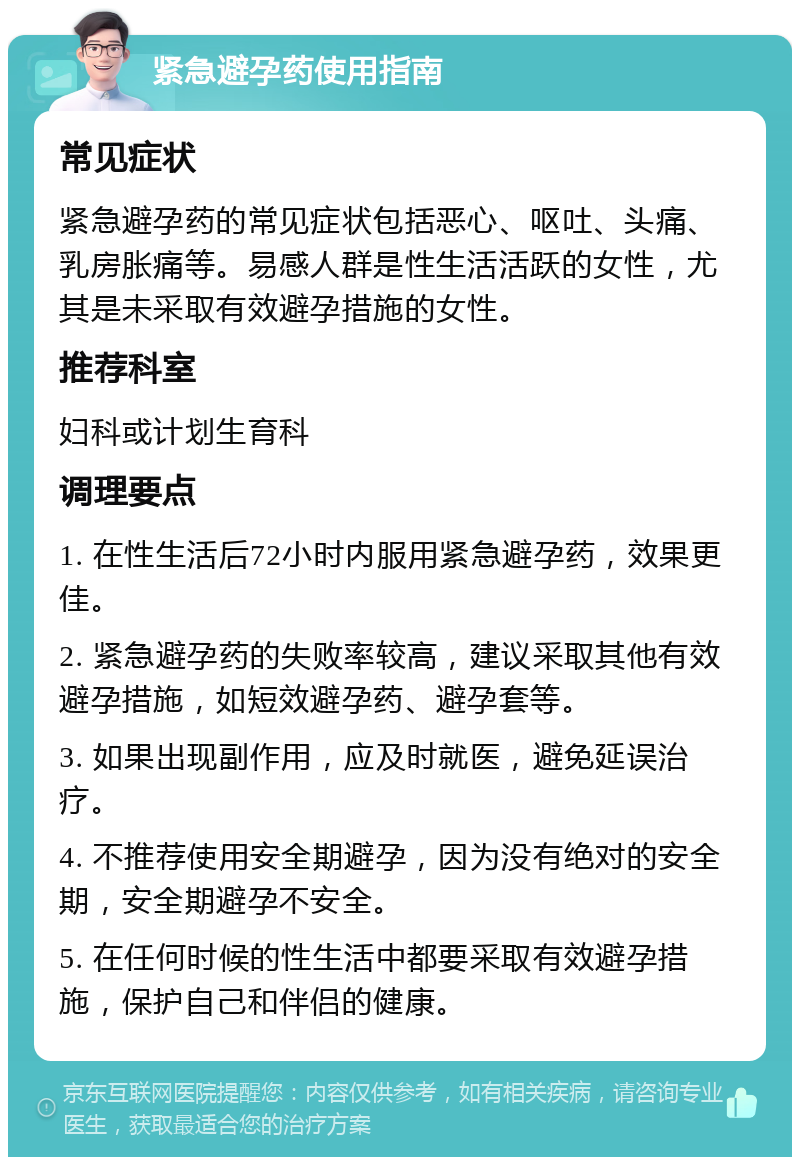 紧急避孕药使用指南 常见症状 紧急避孕药的常见症状包括恶心、呕吐、头痛、乳房胀痛等。易感人群是性生活活跃的女性，尤其是未采取有效避孕措施的女性。 推荐科室 妇科或计划生育科 调理要点 1. 在性生活后72小时内服用紧急避孕药，效果更佳。 2. 紧急避孕药的失败率较高，建议采取其他有效避孕措施，如短效避孕药、避孕套等。 3. 如果出现副作用，应及时就医，避免延误治疗。 4. 不推荐使用安全期避孕，因为没有绝对的安全期，安全期避孕不安全。 5. 在任何时候的性生活中都要采取有效避孕措施，保护自己和伴侣的健康。