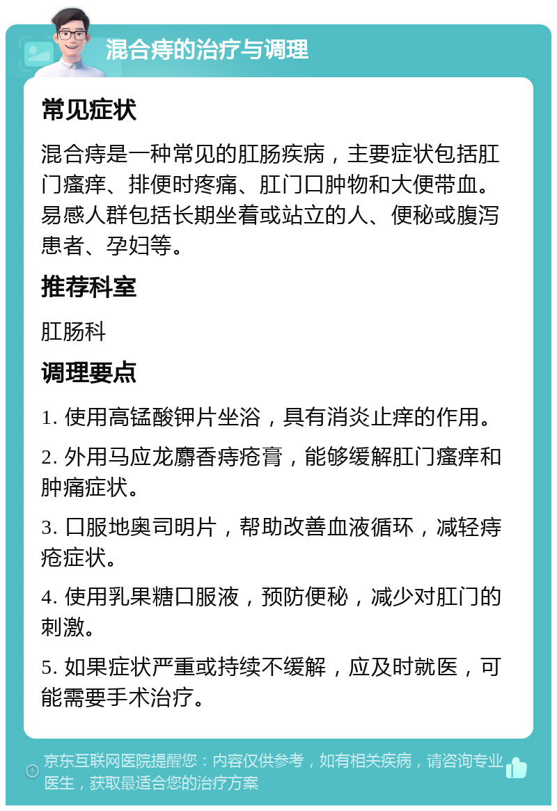 混合痔的治疗与调理 常见症状 混合痔是一种常见的肛肠疾病，主要症状包括肛门瘙痒、排便时疼痛、肛门口肿物和大便带血。易感人群包括长期坐着或站立的人、便秘或腹泻患者、孕妇等。 推荐科室 肛肠科 调理要点 1. 使用高锰酸钾片坐浴，具有消炎止痒的作用。 2. 外用马应龙麝香痔疮膏，能够缓解肛门瘙痒和肿痛症状。 3. 口服地奥司明片，帮助改善血液循环，减轻痔疮症状。 4. 使用乳果糖口服液，预防便秘，减少对肛门的刺激。 5. 如果症状严重或持续不缓解，应及时就医，可能需要手术治疗。