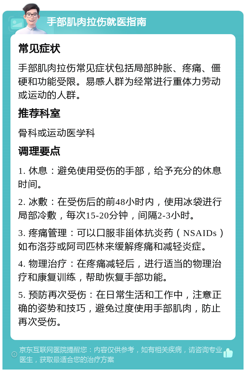 手部肌肉拉伤就医指南 常见症状 手部肌肉拉伤常见症状包括局部肿胀、疼痛、僵硬和功能受限。易感人群为经常进行重体力劳动或运动的人群。 推荐科室 骨科或运动医学科 调理要点 1. 休息：避免使用受伤的手部，给予充分的休息时间。 2. 冰敷：在受伤后的前48小时内，使用冰袋进行局部冷敷，每次15-20分钟，间隔2-3小时。 3. 疼痛管理：可以口服非甾体抗炎药（NSAIDs）如布洛芬或阿司匹林来缓解疼痛和减轻炎症。 4. 物理治疗：在疼痛减轻后，进行适当的物理治疗和康复训练，帮助恢复手部功能。 5. 预防再次受伤：在日常生活和工作中，注意正确的姿势和技巧，避免过度使用手部肌肉，防止再次受伤。