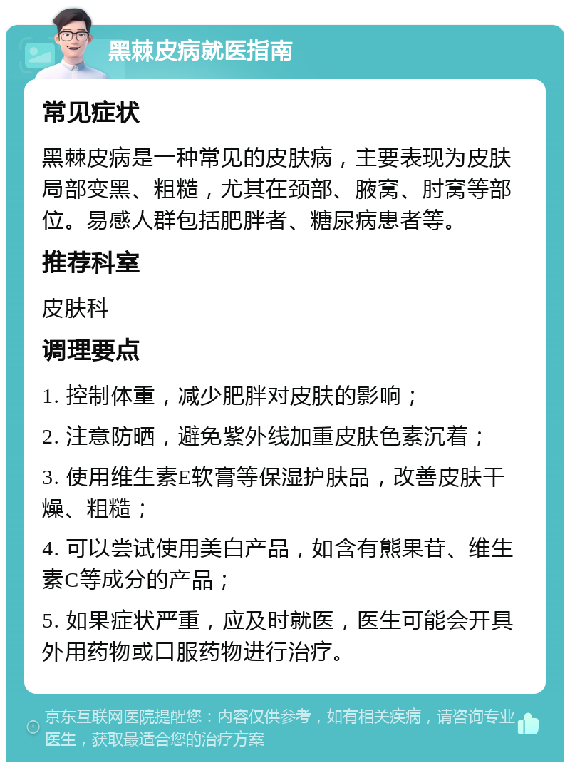 黑棘皮病就医指南 常见症状 黑棘皮病是一种常见的皮肤病，主要表现为皮肤局部变黑、粗糙，尤其在颈部、腋窝、肘窝等部位。易感人群包括肥胖者、糖尿病患者等。 推荐科室 皮肤科 调理要点 1. 控制体重，减少肥胖对皮肤的影响； 2. 注意防晒，避免紫外线加重皮肤色素沉着； 3. 使用维生素E软膏等保湿护肤品，改善皮肤干燥、粗糙； 4. 可以尝试使用美白产品，如含有熊果苷、维生素C等成分的产品； 5. 如果症状严重，应及时就医，医生可能会开具外用药物或口服药物进行治疗。