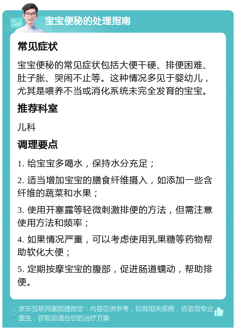 宝宝便秘的处理指南 常见症状 宝宝便秘的常见症状包括大便干硬、排便困难、肚子胀、哭闹不止等。这种情况多见于婴幼儿，尤其是喂养不当或消化系统未完全发育的宝宝。 推荐科室 儿科 调理要点 1. 给宝宝多喝水，保持水分充足； 2. 适当增加宝宝的膳食纤维摄入，如添加一些含纤维的蔬菜和水果； 3. 使用开塞露等轻微刺激排便的方法，但需注意使用方法和频率； 4. 如果情况严重，可以考虑使用乳果糖等药物帮助软化大便； 5. 定期按摩宝宝的腹部，促进肠道蠕动，帮助排便。