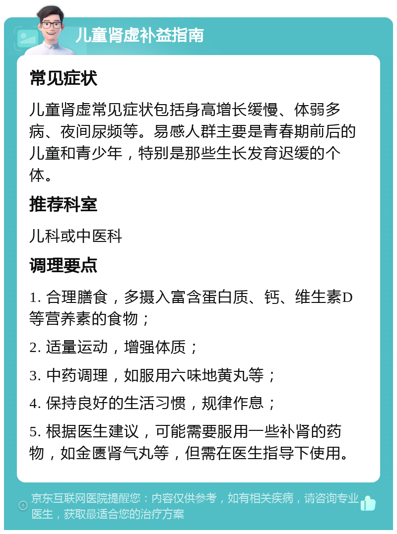 儿童肾虚补益指南 常见症状 儿童肾虚常见症状包括身高增长缓慢、体弱多病、夜间尿频等。易感人群主要是青春期前后的儿童和青少年，特别是那些生长发育迟缓的个体。 推荐科室 儿科或中医科 调理要点 1. 合理膳食，多摄入富含蛋白质、钙、维生素D等营养素的食物； 2. 适量运动，增强体质； 3. 中药调理，如服用六味地黄丸等； 4. 保持良好的生活习惯，规律作息； 5. 根据医生建议，可能需要服用一些补肾的药物，如金匮肾气丸等，但需在医生指导下使用。