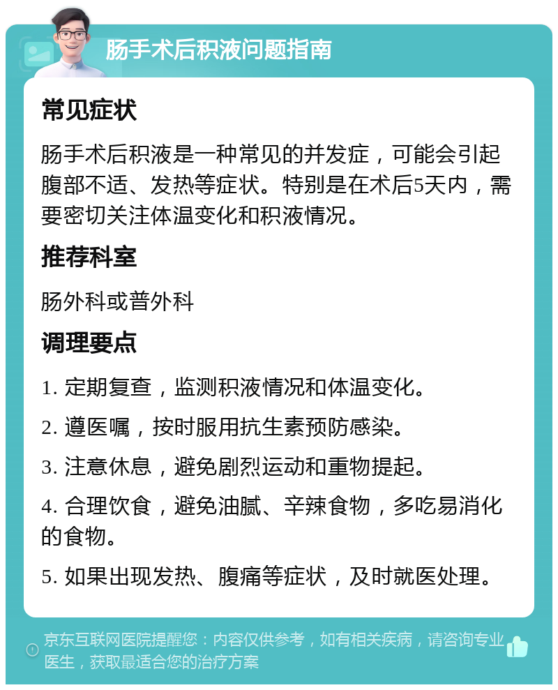 肠手术后积液问题指南 常见症状 肠手术后积液是一种常见的并发症，可能会引起腹部不适、发热等症状。特别是在术后5天内，需要密切关注体温变化和积液情况。 推荐科室 肠外科或普外科 调理要点 1. 定期复查，监测积液情况和体温变化。 2. 遵医嘱，按时服用抗生素预防感染。 3. 注意休息，避免剧烈运动和重物提起。 4. 合理饮食，避免油腻、辛辣食物，多吃易消化的食物。 5. 如果出现发热、腹痛等症状，及时就医处理。