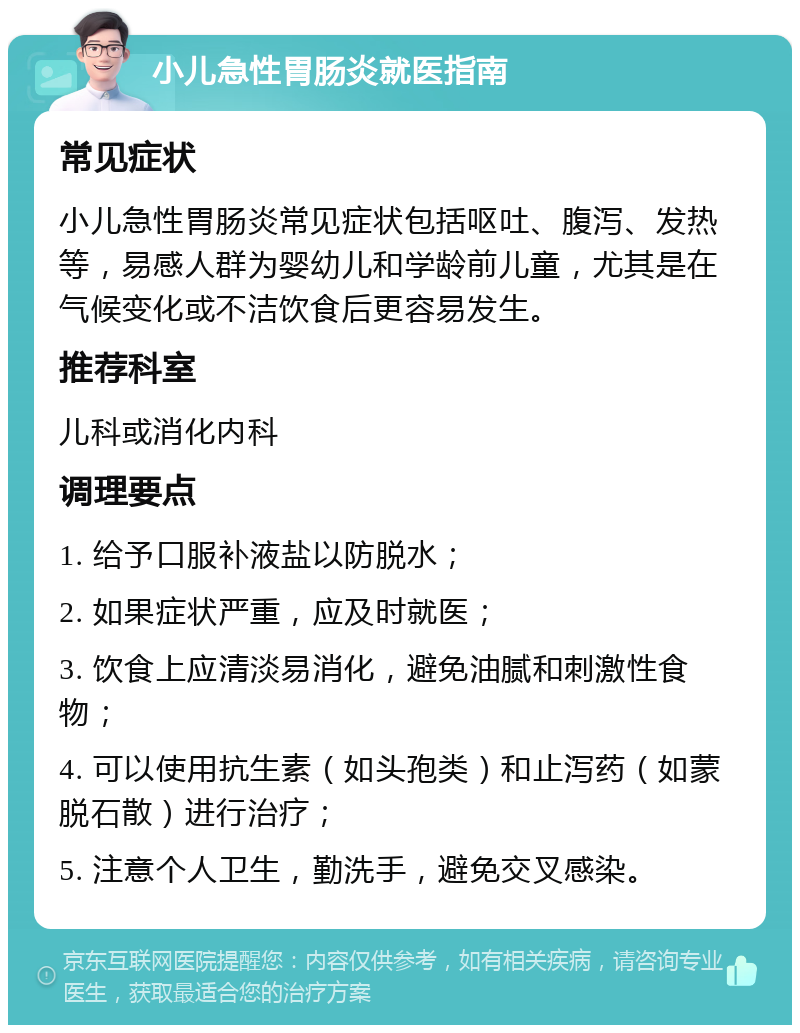 小儿急性胃肠炎就医指南 常见症状 小儿急性胃肠炎常见症状包括呕吐、腹泻、发热等，易感人群为婴幼儿和学龄前儿童，尤其是在气候变化或不洁饮食后更容易发生。 推荐科室 儿科或消化内科 调理要点 1. 给予口服补液盐以防脱水； 2. 如果症状严重，应及时就医； 3. 饮食上应清淡易消化，避免油腻和刺激性食物； 4. 可以使用抗生素（如头孢类）和止泻药（如蒙脱石散）进行治疗； 5. 注意个人卫生，勤洗手，避免交叉感染。