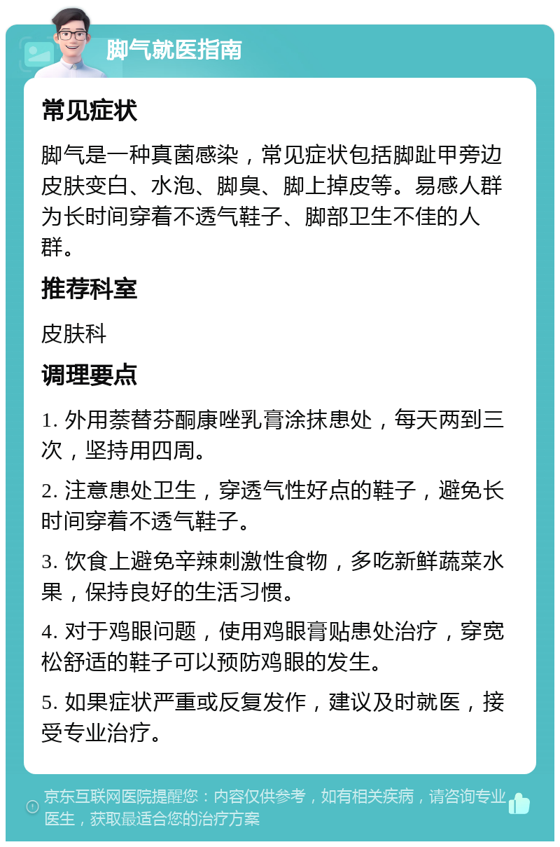 脚气就医指南 常见症状 脚气是一种真菌感染，常见症状包括脚趾甲旁边皮肤变白、水泡、脚臭、脚上掉皮等。易感人群为长时间穿着不透气鞋子、脚部卫生不佳的人群。 推荐科室 皮肤科 调理要点 1. 外用萘替芬酮康唑乳膏涂抹患处，每天两到三次，坚持用四周。 2. 注意患处卫生，穿透气性好点的鞋子，避免长时间穿着不透气鞋子。 3. 饮食上避免辛辣刺激性食物，多吃新鲜蔬菜水果，保持良好的生活习惯。 4. 对于鸡眼问题，使用鸡眼膏贴患处治疗，穿宽松舒适的鞋子可以预防鸡眼的发生。 5. 如果症状严重或反复发作，建议及时就医，接受专业治疗。